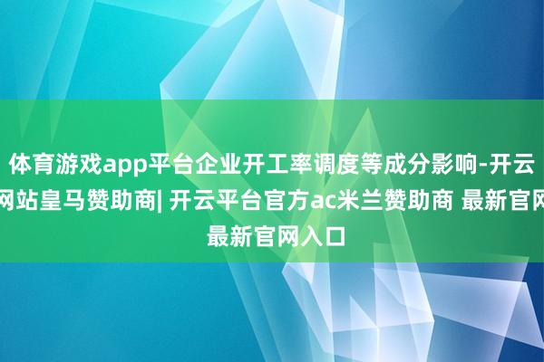 体育游戏app平台企业开工率调度等成分影响-开云平台网站皇马赞助商| 开云平台官方ac米兰赞助商 最新官网入口