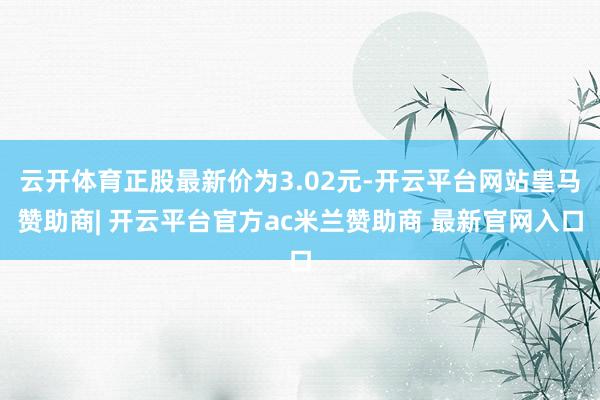云开体育正股最新价为3.02元-开云平台网站皇马赞助商| 开云平台官方ac米兰赞助商 最新官网入口