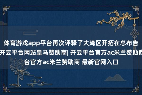 体育游戏app平台再次评释了大湾区开拓在总布告心目中的重量-开云平台网站皇马赞助商| 开云平台官方ac米兰赞助商 最新官网入口