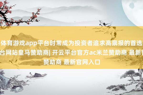 体育游戏app平台时常成为投资者追求高禀报的首选-开云平台网站皇马赞助商| 开云平台官方ac米兰赞助商 最新官网入口