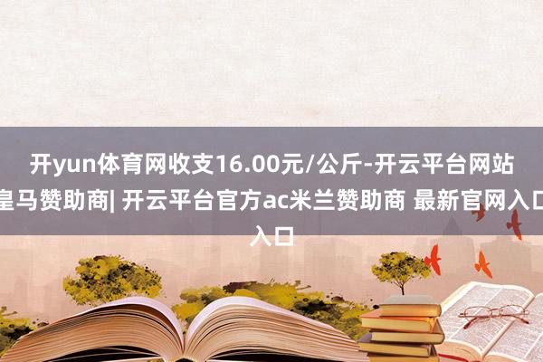 开yun体育网收支16.00元/公斤-开云平台网站皇马赞助商| 开云平台官方ac米兰赞助商 最新官网入口