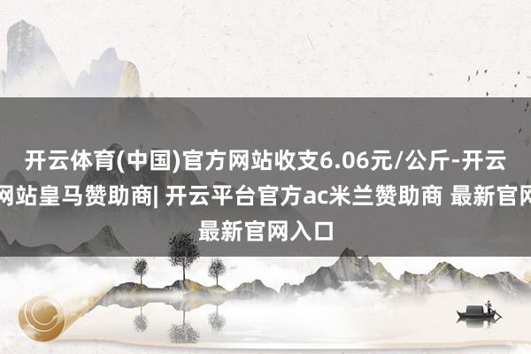 开云体育(中国)官方网站收支6.06元/公斤-开云平台网站皇马赞助商| 开云平台官方ac米兰赞助商 最新官网入口