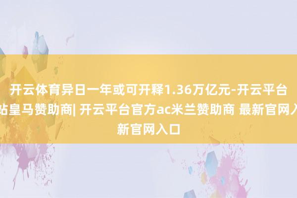 开云体育异日一年或可开释1.36万亿元-开云平台网站皇马赞助商| 开云平台官方ac米兰赞助商 最新官网入口