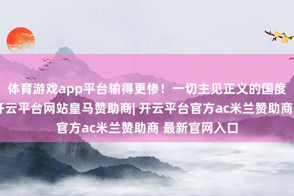 体育游戏app平台输得更惨！一切主见正义的国度和东谈主民-开云平台网站皇马赞助商| 开云平台官方ac米兰赞助商 最新官网入口