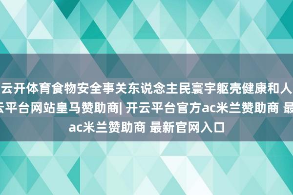 云开体育食物安全事关东说念主民寰宇躯壳健康和人命安全-开云平台网站皇马赞助商| 开云平台官方ac米兰赞助商 最新官网入口