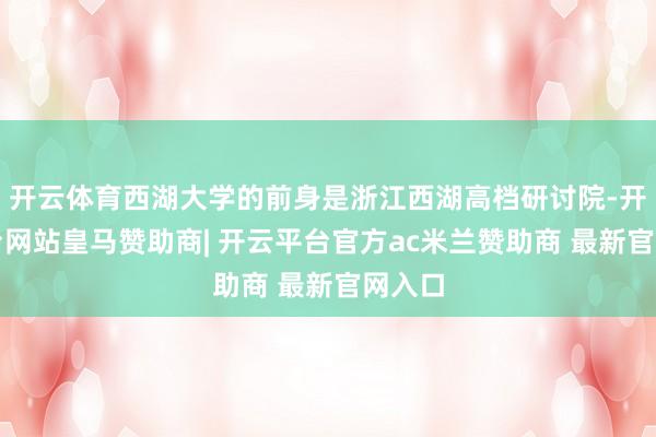 开云体育西湖大学的前身是浙江西湖高档研讨院-开云平台网站皇马赞助商| 开云平台官方ac米兰赞助商 最新官网入口
