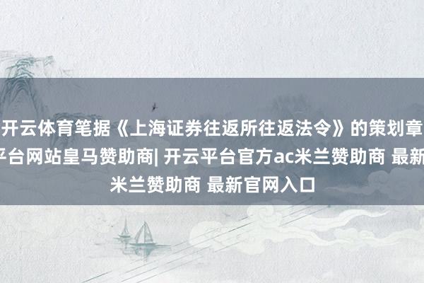 开云体育笔据《上海证券往返所往返法令》的策划章程-开云平台网站皇马赞助商| 开云平台官方ac米兰赞助商 最新官网入口