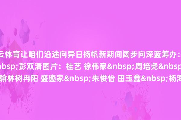 开云体育让咱们沿途向异日扬帆新期间阔步向深蓝筹办：高泽明笔墨：李双双&nbsp;彭双清图片：桂艺 徐伟豪&nbsp;周培尧&nbsp;陈禹程&nbsp;张翰林树冉阳 盛鎏家&nbsp;朱俊怡 田玉鑫&nbsp;杨海帆刘传博 吴帅广&nbsp;王玮&nbsp;陈泓宇刘梓维 逄悦&nbsp;邱果 黄鑫陇&nbsp;    -开云平台网站皇马赞助商| 开云平台官方ac米兰赞助商 最新官网入口