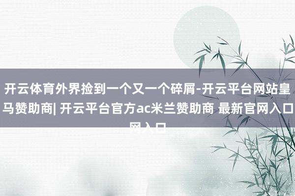开云体育外界捡到一个又一个碎屑-开云平台网站皇马赞助商| 开云平台官方ac米兰赞助商 最新官网入口