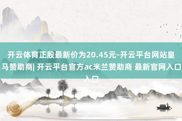 开云体育正股最新价为20.45元-开云平台网站皇马赞助商| 开云平台官方ac米兰赞助商 最新官网入口