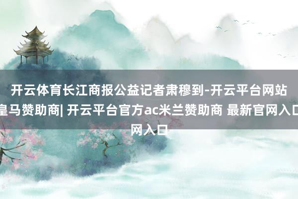 开云体育　　长江商报公益记者肃穆到-开云平台网站皇马赞助商| 开云平台官方ac米兰赞助商 最新官网入口