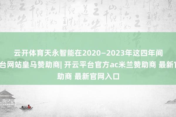 云开体育 天永智能在2020—2023年这四年间-开云平台网站皇马赞助商| 开云平台官方ac米兰赞助商 最新官网入口