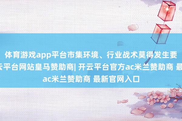 体育游戏app平台市集环境、行业战术莫得发生要紧调度-开云平台网站皇马赞助商| 开云平台官方ac米兰赞助商 最新官网入口