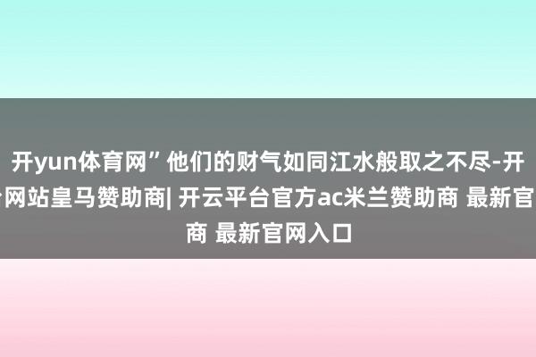 开yun体育网”他们的财气如同江水般取之不尽-开云平台网站皇马赞助商| 开云平台官方ac米兰赞助商 最新官网入口