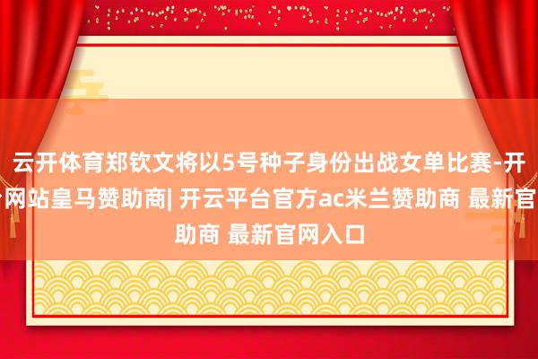 云开体育郑钦文将以5号种子身份出战女单比赛-开云平台网站皇马赞助商| 开云平台官方ac米兰赞助商 最新官网入口