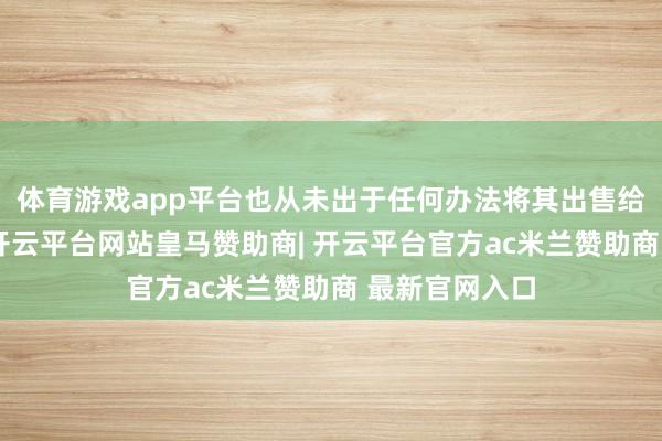 体育游戏app平台也从未出于任何办法将其出售给任何东谈主-开云平台网站皇马赞助商| 开云平台官方ac米兰赞助商 最新官网入口