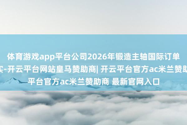 体育游戏app平台公司2026年锻造主轴国际订单价钱总体保执踏实-开云平台网站皇马赞助商| 开云平台官方ac米兰赞助商 最新官网入口