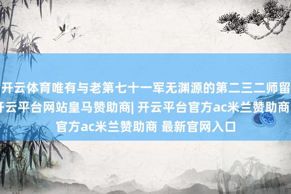 开云体育唯有与老第七十一军无渊源的第二三二师留在长沙一带-开云平台网站皇马赞助商| 开云平台官方ac米兰赞助商 最新官网入口