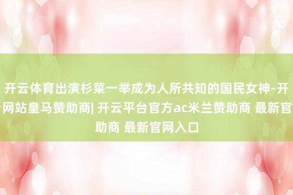 开云体育出演杉菜一举成为人所共知的国民女神-开云平台网站皇马赞助商| 开云平台官方ac米兰赞助商 最新官网入口