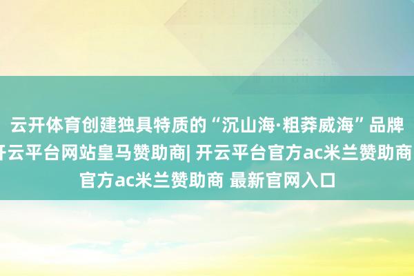 云开体育创建独具特质的“沉山海·粗莽威海”品牌和导视系统-开云平台网站皇马赞助商| 开云平台官方ac米兰赞助商 最新官网入口