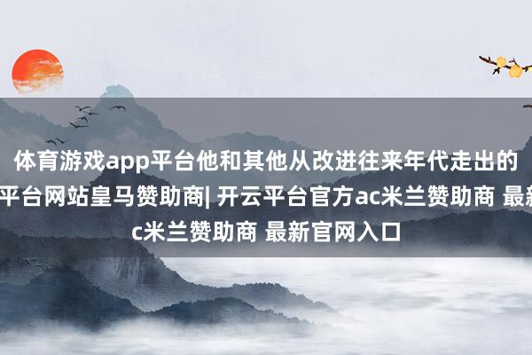 体育游戏app平台他和其他从改进往来年代走出的将领-开云平台网站皇马赞助商| 开云平台官方ac米兰赞助商 最新官网入口