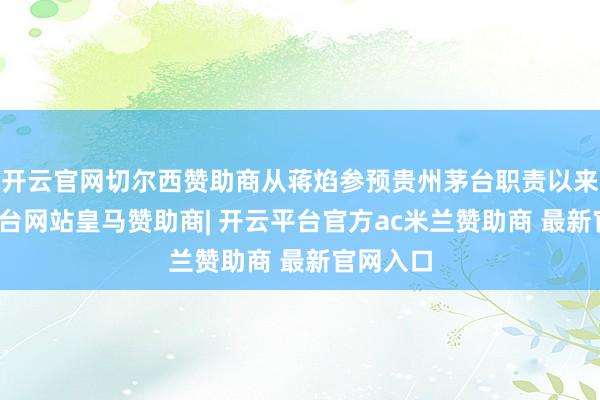 开云官网切尔西赞助商从蒋焰参预贵州茅台职责以来-开云平台网站皇马赞助商| 开云平台官方ac米兰赞助商 最新官网入口