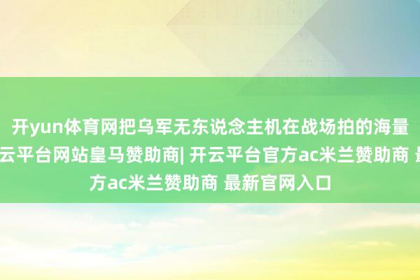 开yun体育网把乌军无东说念主机在战场拍的海量实战视频-开云平台网站皇马赞助商| 开云平台官方ac米兰赞助商 最新官网入口