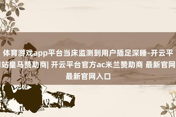 体育游戏app平台当床监测到用户插足深睡-开云平台网站皇马赞助商| 开云平台官方ac米兰赞助商 最新官网入口