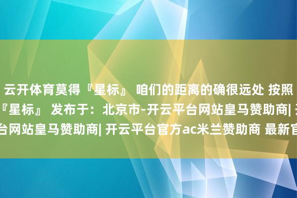 云开体育莫得『星标』 咱们的距离的确很远处 按照底下三步 为咱们点亮 『星标』 发布于:北京市-开云平台网站皇马赞助商| 开云平台官方ac米兰赞助商 最新官网入口