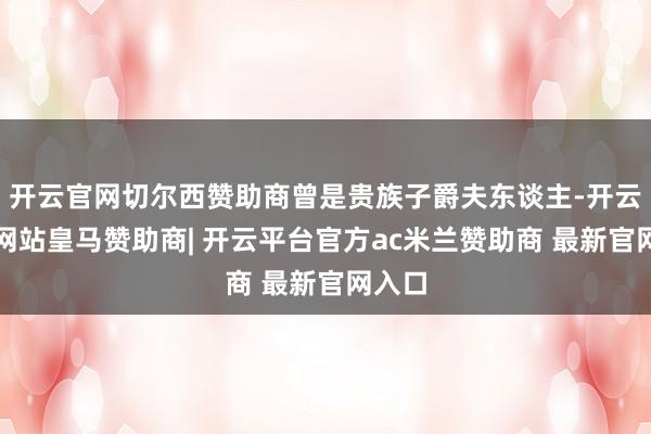 开云官网切尔西赞助商曾是贵族子爵夫东谈主-开云平台网站皇马赞助商| 开云平台官方ac米兰赞助商 最新官网入口