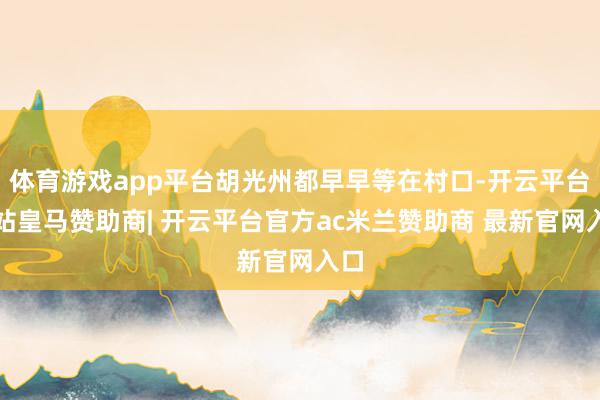 体育游戏app平台胡光州都早早等在村口-开云平台网站皇马赞助商| 开云平台官方ac米兰赞助商 最新官网入口