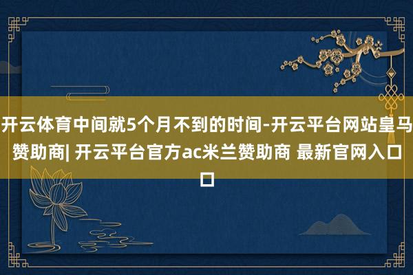 开云体育中间就5个月不到的时间-开云平台网站皇马赞助商| 开云平台官方ac米兰赞助商 最新官网入口