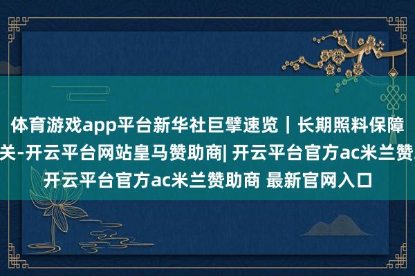 体育游戏app平台新华社巨擘速览|长期照料保障轨制来了,与你有关-开云平台网站皇马赞助商| 开云平台官方ac米兰赞助商 最新官网入口