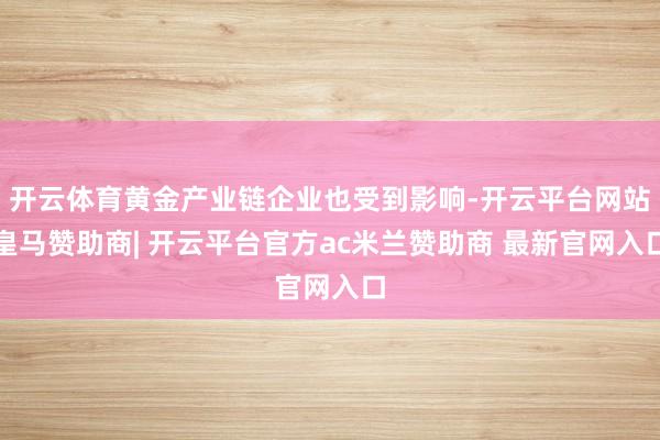 开云体育黄金产业链企业也受到影响-开云平台网站皇马赞助商| 开云平台官方ac米兰赞助商 最新官网入口