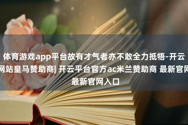 体育游戏app平台故有才气者亦不敢全力抵牾-开云平台网站皇马赞助商| 开云平台官方ac米兰赞助商 最新官网入口