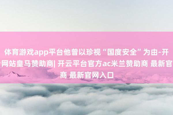 体育游戏app平台他曾以珍视“国度安全”为由-开云平台网站皇马赞助商| 开云平台官方ac米兰赞助商 最新官网入口