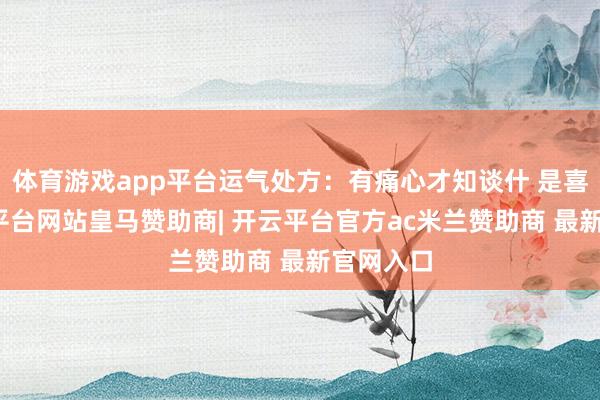体育游戏app平台运气处方:有痛心才知谈什 是喜跃-开云平台网站皇马赞助商| 开云平台官方ac米兰赞助商 最新官网入口