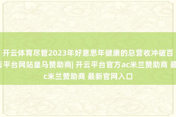 开云体育尽管2023年好意思年健康的总营收冲破百亿大关-开云平台网站皇马赞助商| 开云平台官方ac米兰赞助商 最新官网入口