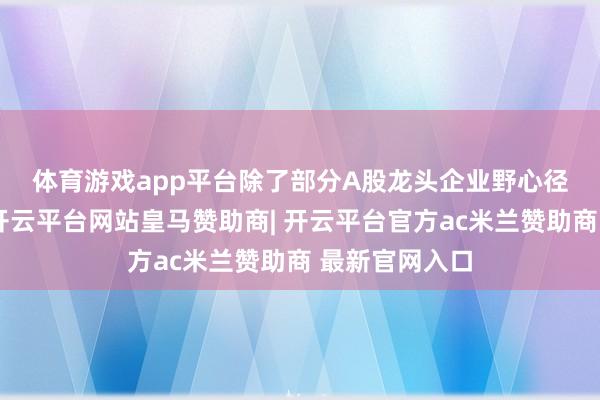 体育游戏app平台 除了部分A股龙头企业野心径直赴港上市-开云平台网站皇马赞助商| 开云平台官方ac米兰赞助商 最新官网入口