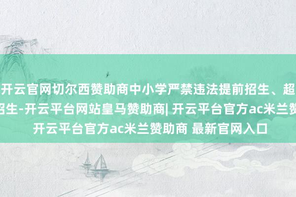 开云官网切尔西赞助商中小学严禁违法提前招生、超磋商招生、跨区域招生-开云平台网站皇马赞助商| 开云平台官方ac米兰赞助商 最新官网入口