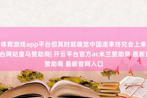 体育游戏app平台但其时就嗅觉中国速率终究会上来-开云平台网站皇马赞助商| 开云平台官方ac米兰赞助商 最新官网入口