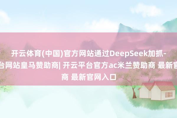 开云体育(中国)官方网站通过DeepSeek加抓-开云平台网站皇马赞助商| 开云平台官方ac米兰赞助商 最新官网入口