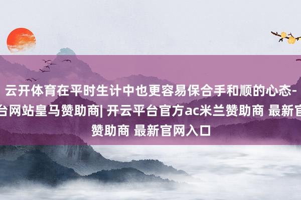 云开体育在平时生计中也更容易保合手和顺的心态-开云平台网站皇马赞助商| 开云平台官方ac米兰赞助商 最新官网入口