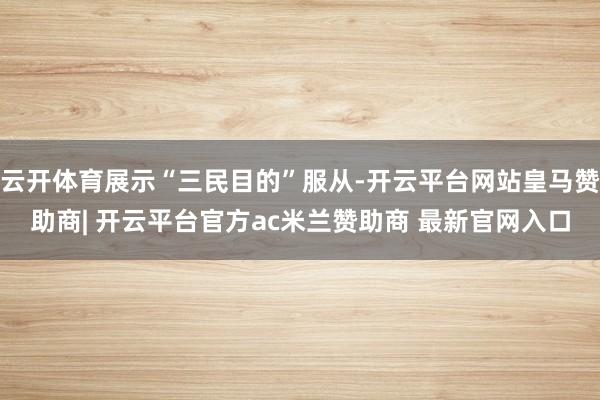 云开体育展示“三民目的”服从-开云平台网站皇马赞助商| 开云平台官方ac米兰赞助商 最新官网入口