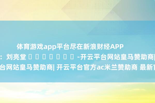 体育游戏app平台尽在新浪财经APP            						职守剪辑：刘亮堂 							-开云平台网站皇马赞助商| 开云平台官方ac米兰赞助商 最新官网入口