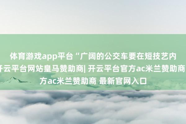 体育游戏app平台　　“广阔的公交车要在短技艺内贯穿变说念-开云平台网站皇马赞助商| 开云平台官方ac米兰赞助商 最新官网入口
