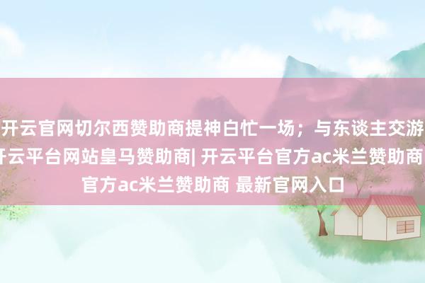 开云官网切尔西赞助商提神白忙一场；与东谈主交游应严慎提神-开云平台网站皇马赞助商| 开云平台官方ac米兰赞助商 最新官网入口