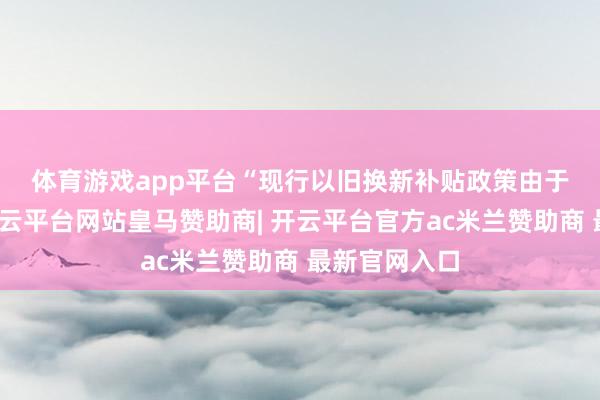 体育游戏app平台　　“现行以旧换新补贴政策由于区域终端-开云平台网站皇马赞助商| 开云平台官方ac米兰赞助商 最新官网入口