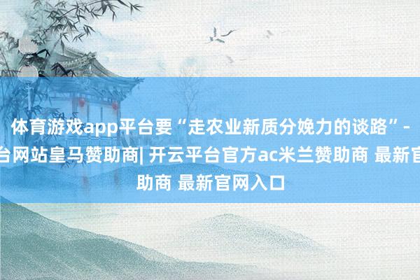 体育游戏app平台要“走农业新质分娩力的谈路”-开云平台网站皇马赞助商| 开云平台官方ac米兰赞助商 最新官网入口