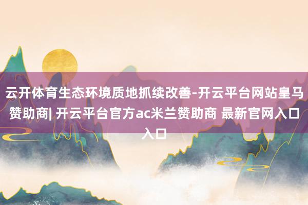 云开体育生态环境质地抓续改善-开云平台网站皇马赞助商| 开云平台官方ac米兰赞助商 最新官网入口